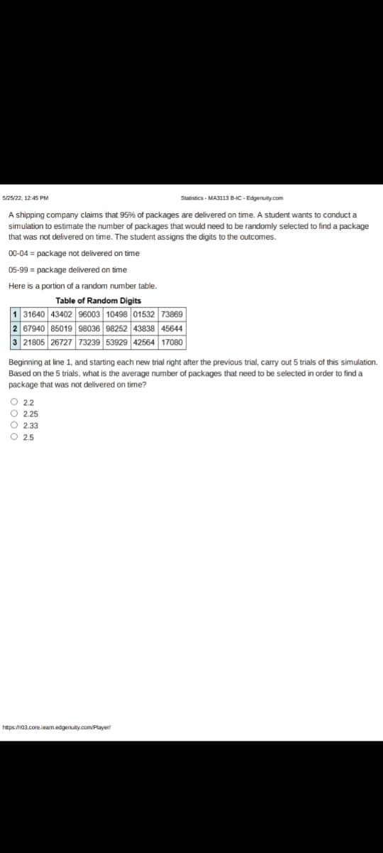 5/25/22, 12:45 PM
Statistics - MA3113 B-IC-Edgenuity.com
A shipping company claims that 95% of packages are delivered on time. A student wants to conduct a
simulation to estimate the number of packages that would need to be randomly selected to find a package
that was not delivered on time. The student assigns the digits to the outcomes.
00-04 = package not delivered on time
05-99 = package delivered on time
Here is a portion of a random number table.
Table of Random Digits
1 31640 43402 96003 10498 01532 73869
2 67940 5019
98252 43838 45644
3 21805 26727 73239 53929 42564 17080
Beginning at line 1, and starting each new trial right after the previous trial, carry out 5 trials of this simulation.
Based on the 5 trials, what is the average number of packages that need to be selected in order to find a
package that was not delivered on time?
O 2.2
O 2.25
O2.33
O 2.5
https://r03.core.Jeam.edgenuity.com/player/