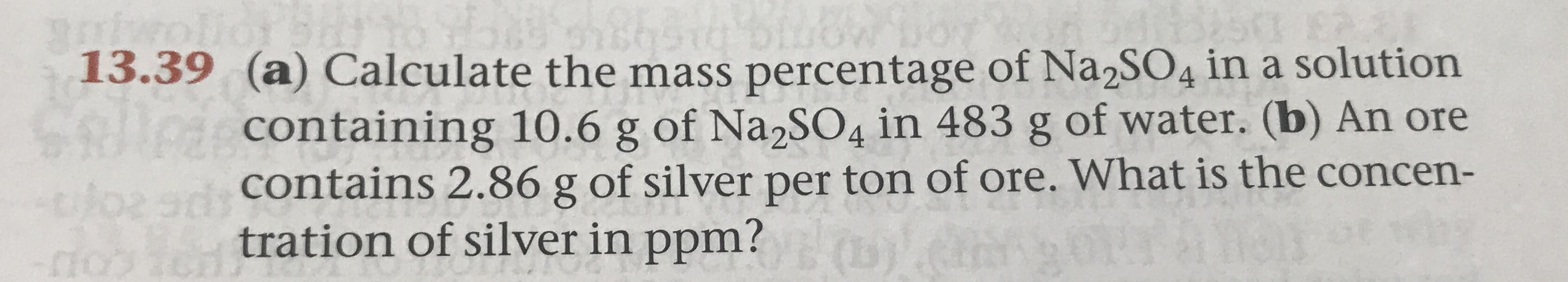 13.39 (a) Calculate the mass percentage of Na2S04 in a solution
containing 10.6 g of NaSO4 in 483 g of water. (b) An ore
contains 2.86 g of silver per ton of ore. What is the concen-
9dh
tration of silver in ppm?0
