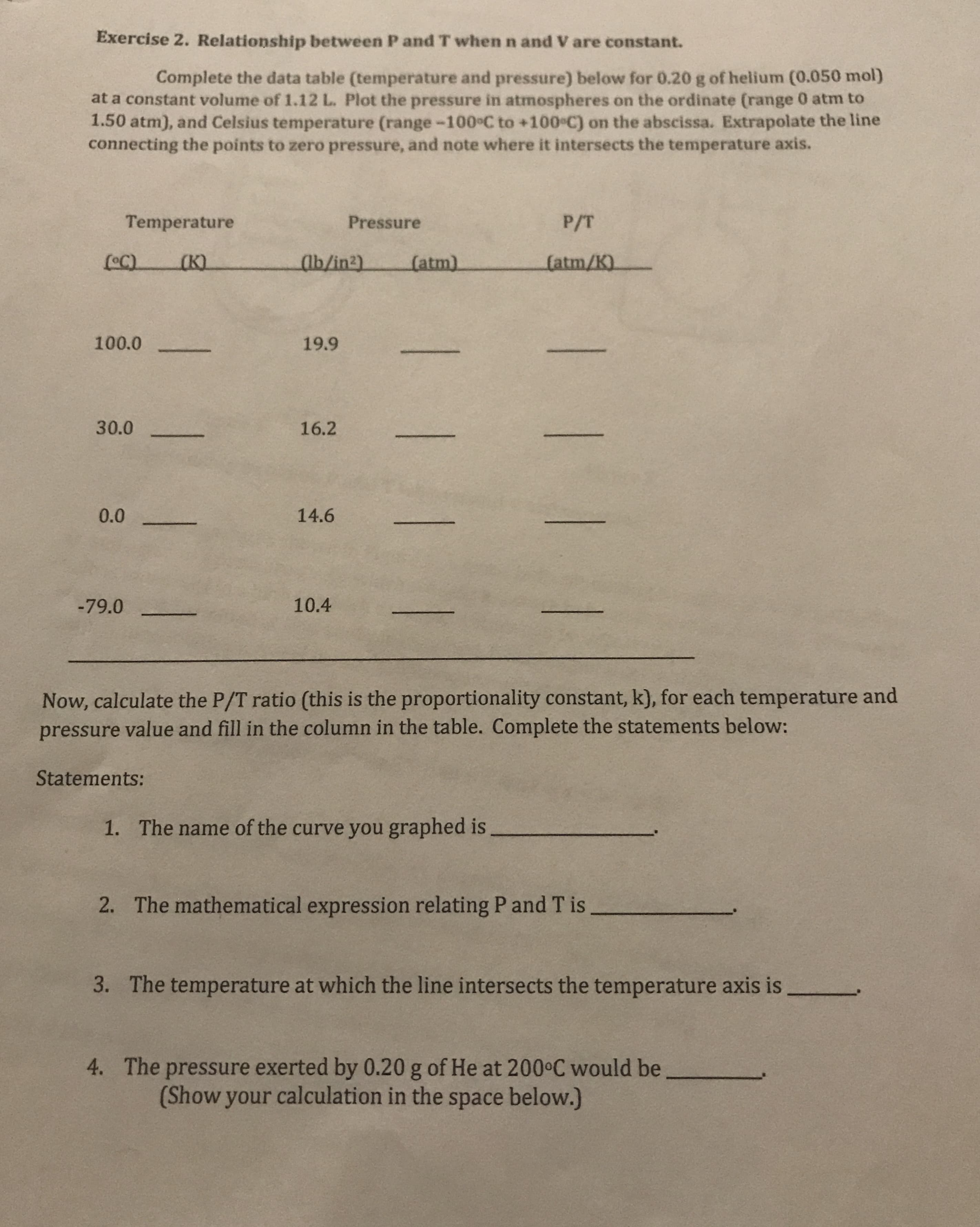 Exercise 2. Relationship between P and T when n and V are constant.
Complete the data table (temperature and pressure) below for 0.20 g of helium (0.050 mol)
at a constant volume of 1.12 L. Plot the pressure in atmospheres on the ordinate (range 0 atm to
1.50 atm), and Celsius temperature (range-100°C to +100 C) on the abscissa. Extrapolate the line
connecting the points to zero pressure, and note where it intersects the temperature axis.
Temperature
P/T
Pressure
(atm/K)
(K)
ab/in2)
(atm)
100.0
19.9
30.0
16.2
14.6
0.0
10.4
-79.0
Now, calculate the P/T ratio (this is the proportionality constant, k), for each temperature and
pressure value and fill in the column in the table. Complete the statements below:
Statements:
The name of the curve you graphed is
1.
The mathematical expression relating P and T is
2.
The temperature at which the line intersects the temperature axis is
3.
The pressure exerted by 0.20 g of He at 200 C would be
(Show your calculation in the space below.)
4.
| ! 1 1
