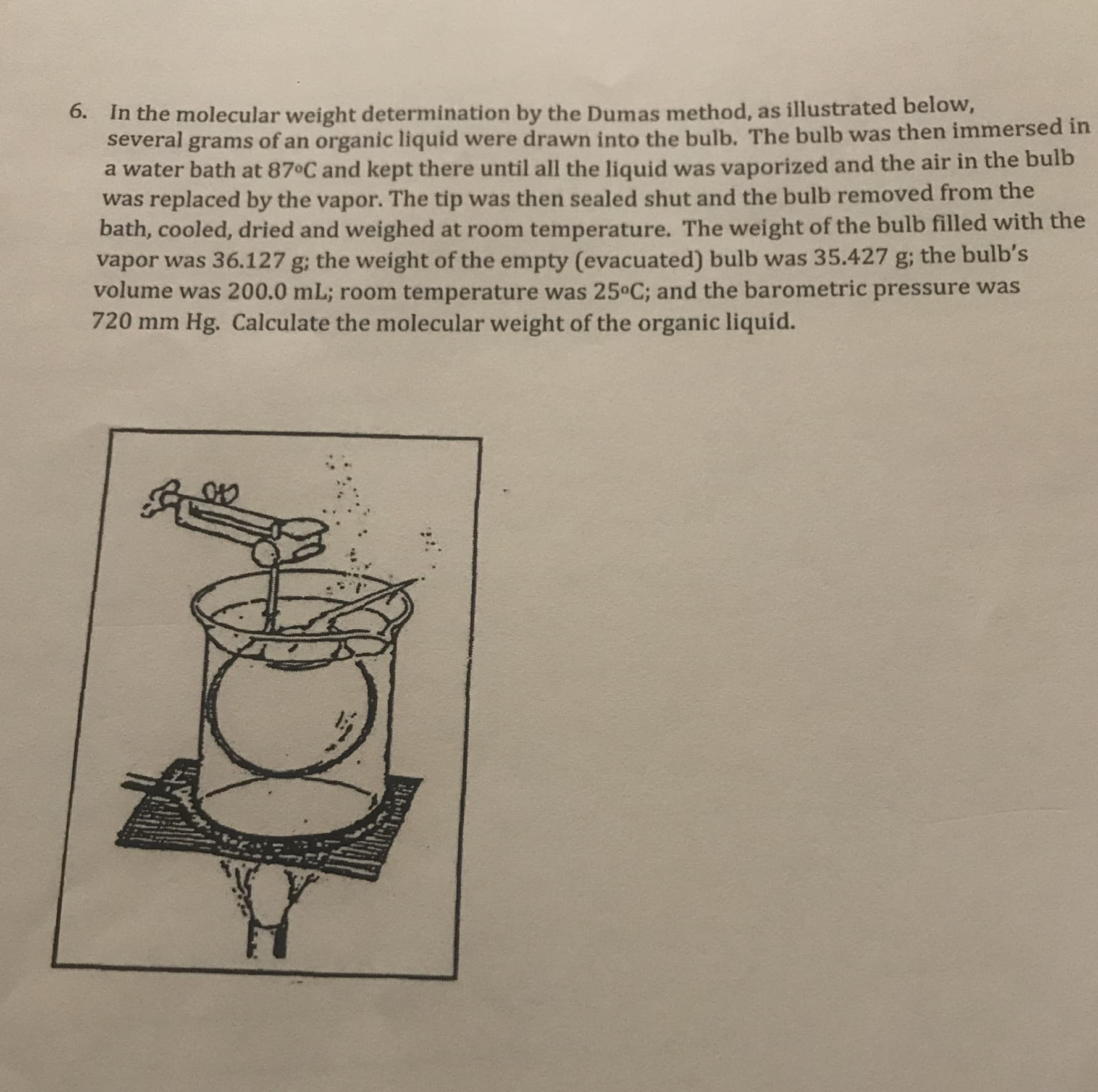 6. In the molecular weight determination by the Dumas method, as illustrated below,
several grams of an organic liquid were drawn into the bulb. The bulb was then immersed in
a water bath at 87 C and kept there until all the liquid was vaporized and the air in the bulb
was replaced by the vapor. The tip was then sealed shut and the bulb removed from the
bath, cooled, dried and weighed at room temperature. The weight of the bulb filled with the
vapor was 36.127 g; the weight of the empty (evacuated) bulb was 35.427 g; the bulb's
volume was 200.0 mL; room temperature was 25°C; and the barometric pressure was
720 mm Hg. Calculate the molecular weight of the organic liquid.
