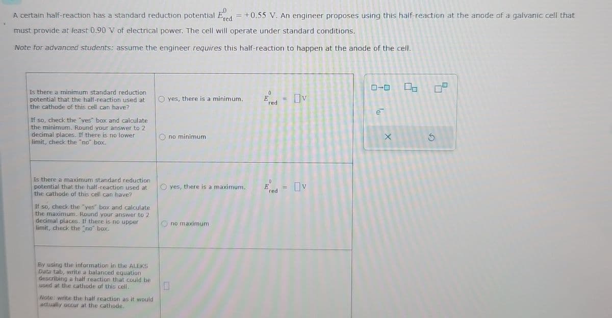 A certain half-reaction has a standard reduction potential Ered = +0.55 V. An engineer proposes using this half-reaction at the anode of a galvanic cell that
must provide at least 0.90 V of electrical power. The cell will operate under standard conditions.
Note for advanced students: assume the engineer requires this half-reaction to happen at the anode of the cell.
Is there a minimum standard reduction
potential that the half-reaction used at
the cathode of this cell can have?
If so, check the "yes" box and calculate
the minimum. Round your answer to 2
decimal places. If there is no lower
limit, check the "no" box.
0
yes, there is a minimum.
Ered = V
no minimum
Is there a maximum standard reduction
potential that the half-reaction used at
the cathode of this cell can have?
If so, check the "yes" box and calculate
the maximum. Round your answer to 2
decimal places. If there is no upper
limit, check the "no" box.
Oyes, there is a maximum.
E-v
red
no maximum
By using the information in the ALEKS
Data tab, write a balanced equation
describing a half reaction that could be
used at the cathode of this cell.
☐
Note: write the half reaction as it would
actually occur at the cathode.
ローロ
a
х
G