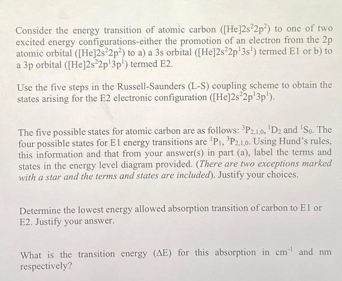 Consider the energy transition of atomic carbon ([He]2s22p²) to one of two
excited energy configurations-either the promotion of an electron from the 2p
atomic orbital ([He]2s22p2) to a) a 3s orbital ([He]2s²2p¹3s¹) termed El or b) to
a 3p orbital ([He]2s22p¹3p¹) termed E2.
Use the five steps in the Russell-Saunders (L-S) coupling scheme to obtain the
states arising for the E2 electronic configuration ([He]2s22p¹3p¹).
The five possible states for atomic carbon are as follows: ³P2,1,0, ¹D2 and ¹So. The
four possible states for E1 energy transitions are ¹P₁, ³P2,1,0. Using Hund's rules,
this information and that from your answer(s) in part (a), label the terms and
states in the energy level diagram provided. (There are two exceptions marked
with a star and the terms and states are included). Justify your choices.
Determine the lowest energy allowed absorption transition of carbon to El or
E2. Justify your answer.
What is the transition energy (AE) for this absorption in cm¹ and nm
respectively?