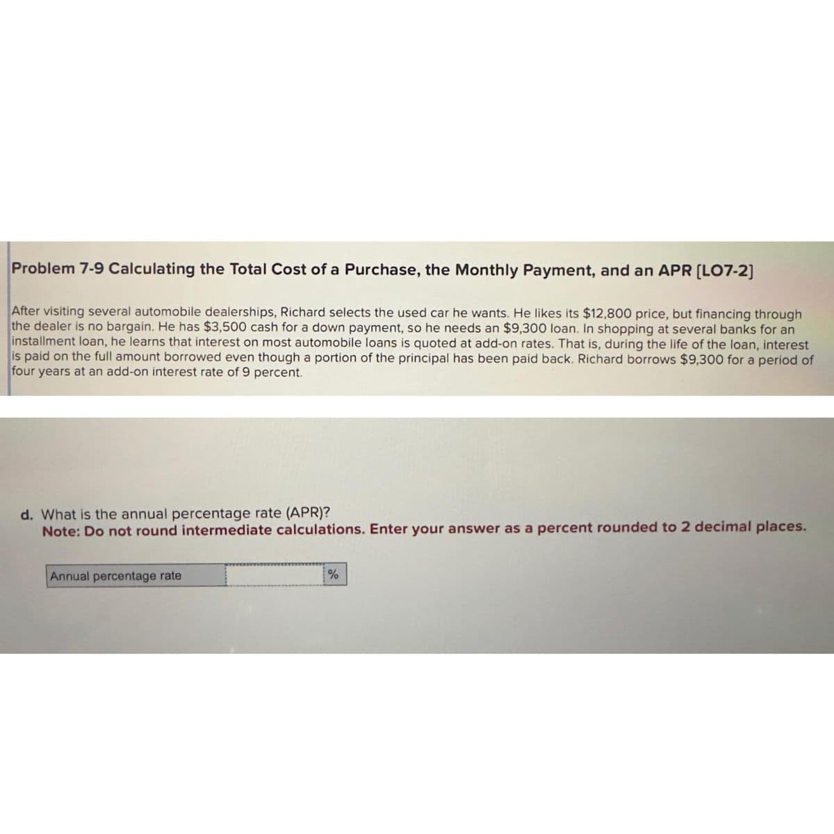 Problem 7-9 Calculating the Total Cost of a Purchase, the Monthly Payment, and an APR [LO7-2]
After visiting several automobile dealerships, Richard selects the used car he wants. He likes its $12,800 price, but financing through
the dealer is no bargain. He has $3,500 cash for a down payment, so he needs an $9,300 loan. In shopping at several banks for an
installment loan, he learns that interest on most automobile loans is quoted at add-on rates. That is, during the life of the loan, interest
is paid on full amount borrowed even though a portion of the principal has been paid back. Richard borrows $9,300 for a period of
four years at an add-on interest rate of 9 percent.
d. What is the annual percentage rate (APR)?
Note: Do not round intermediate calculations. Enter your answer as a percent rounded to 2 decimal places.
Annual percentage rate
%