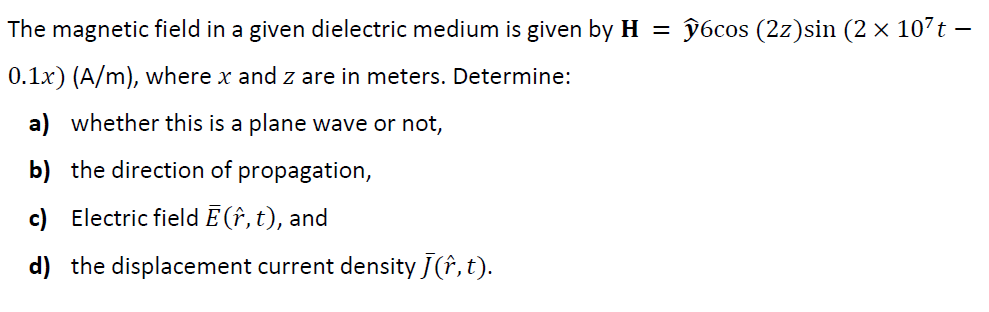 The magnetic field in a given dielectric medium is given by H =
96cos (2z)sin (2 × 107t –
0.1x) (A/m), where x and z are in meters. Determine:
a) whether this is a plane wave or not,
b) the direction of propagation,
c) Electric field Ē (î, t), and
d) the displacement current density J(î, t).
