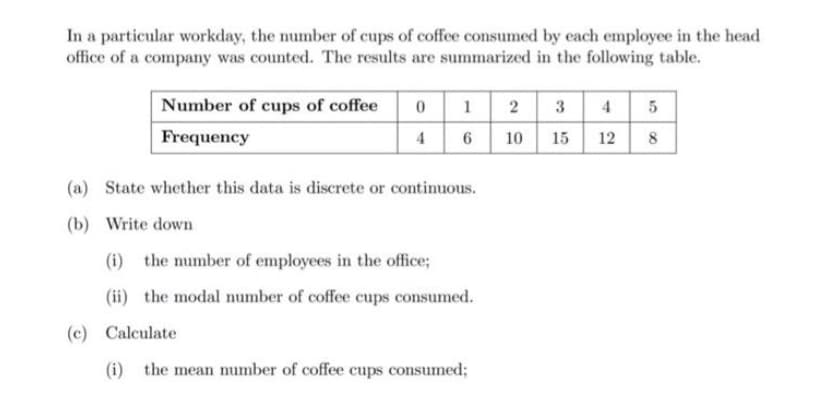 In a particular workday, the number of cups of coffee consumed by each employee in the head
office of a company was counted. The results are summarized in the following table.
Number of cups of coffee
Frequency
0
4
1
6
(a) State whether this data is discrete or continuous.
(b) Write down
(i) the number of employees in the office;
(ii) the modal number of coffee cups consumed.
(c) Calculate
(i) the mean number of coffee cups consumed;
2 3
10 15
4 5
12
8