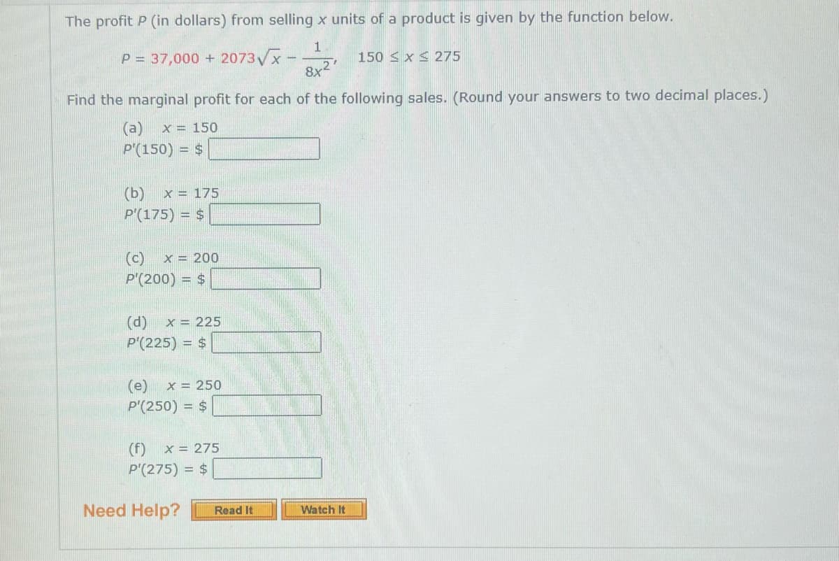 The profit P (in dollars) from selling x units of a product is given by the function below.
1.
P = 37,000 + 2073√x-
150 x 275
8x2¹
Find the marginal profit for each of the following sales. (Round your answers to two decimal places.)
(a) x = 150
P'(150) = $
(b) x = 175
P'(175) = $
(c) X = 200
P'(200) = $
(d) X = 225
P'(225) = $
(e) x = 250
P'(250) = $
(f) x = 275
P'(275) = $
Need Help?
Read It
Watch It