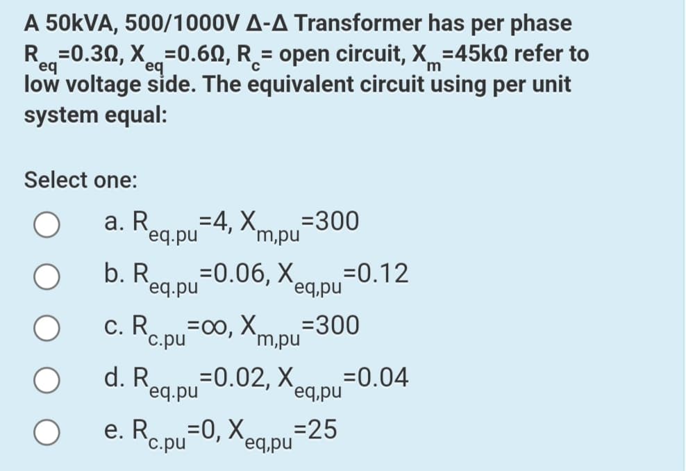 A 50KVA, 500/1000V A-A Transformer has per phase
R=0.30, X=0.6N, R_= open circuit, X=45KN refer to
%3D
'm
eq
eq
low voltage side. The equivalent circuit using per unit
system equal:
Select one:
a. Reg pu-4, Xm,pu
=300
'eq.pu
b. R
`eq.pu
=0.12
=0.06, X,
eq,pu
c. R. pu=00, Xm D-300
`m,pu
`c.pu
d. Reg pu=0.02, Xg D=0.04
eq,pu
=0, X eq.pu
e. Rc.pu
=25
