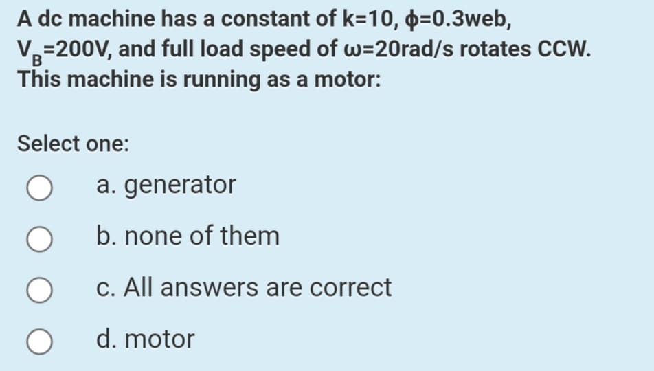 A dc machine has a constant of k=10, þ=0.3web,
V3=200V, and full load speed of w=20rad/s rotates CCW.
B
This machine is running as a motor:
Select one:
a. generator
b. none of them
C. All answers are correct
d. motor
