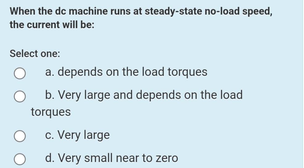 When the dc machine runs at steady-state no-load speed,
the current will be:
Select one:
a. depends on the load torques
b. Very large and depends on the load
torques
c. Very large
d. Very small near to zero
