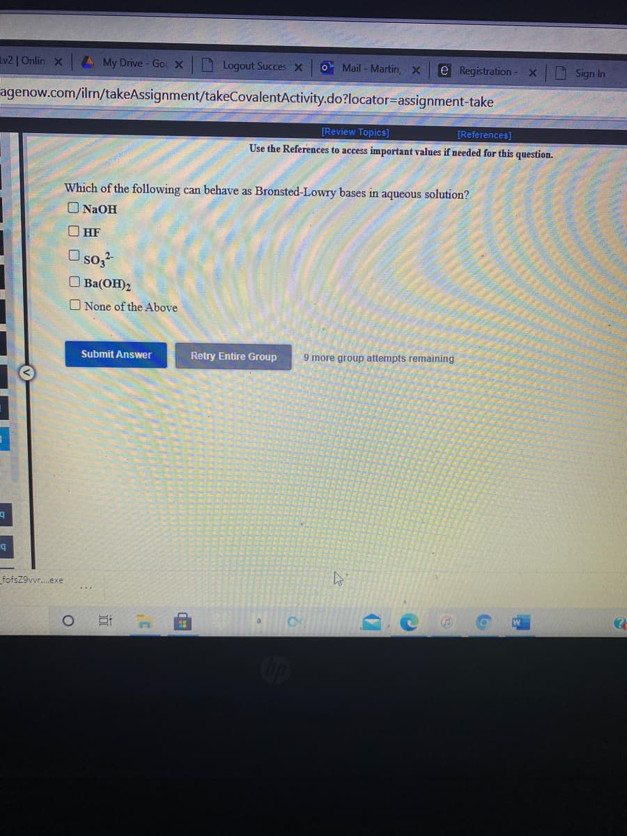 v2| Onlin X
4My Drive- Goc X Logout Succes X
O Mail - Martin,
e Registration - X
Sign In
agenow.com/ilrn/takeAssignment/takeCovalentActivity.do?locator=Dassignment-take
[Review Topics]
[References)
Use the References to access important values if needed for this question.
Which of the following can behave as Bronsted-Lowry bases in aqueous solution?
ONAOH
O HF
so,
O Ba(OH)2
O None of the Above
Submit Answer
Retry Entire Group
9 more group attempts remaining
fofsZ9vvr.exe
近
