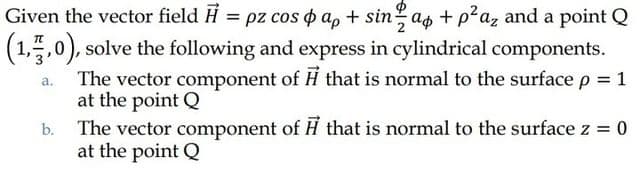 Given the vector field H = pz cos o a, + sin as + p?az and a point Q
аф
(1,",0), solve the following and express in cylindrical components.
The vector component of H that is normal to the surface p = 1
at the point Q
b. The vector component of H that is normal to the surface z = 0
at the point Q
а.
