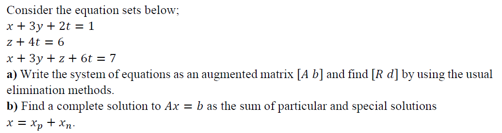 Consider the equation sets below;
x + 3y + 2t = 1
z + 4t = 6
x + 3y + z + 6t = 7
a) Write the system of equations as an augmented matrix [A b] and find [R d] by using the usual
elimination methods.
b) Find a complete solution to Ax = b as the sum of particular and special solutions
x = Xp + Xn:
