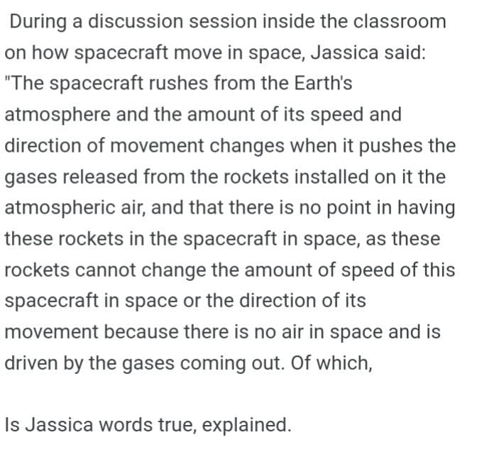 During a discussion session inside the classroom
on how spacecraft move in space, Jassica said:
"The spacecraft rushes from the Earth's
atmosphere and the amount of its speed and
direction of movement changes when it pushes the
gases released from the rockets installed on it the
atmospheric air, and that there is no point in having
these rockets in the spacecraft in space, as these
rockets cannot change the amount of speed of this
spacecraft in space or the direction of its
movement because there is no air in space and is
driven by the gases coming out. Of which,
Is Jassica words true, explained.