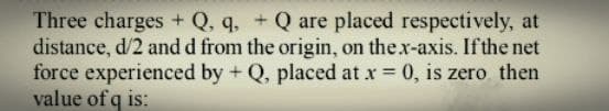 Three charges + Q, q, + Q are placed respectively, at
distance, d/2 and d from the origin, on thex-axis. If the net
force experienced by + Q, placed at x 0, is zero then
value of q is:
