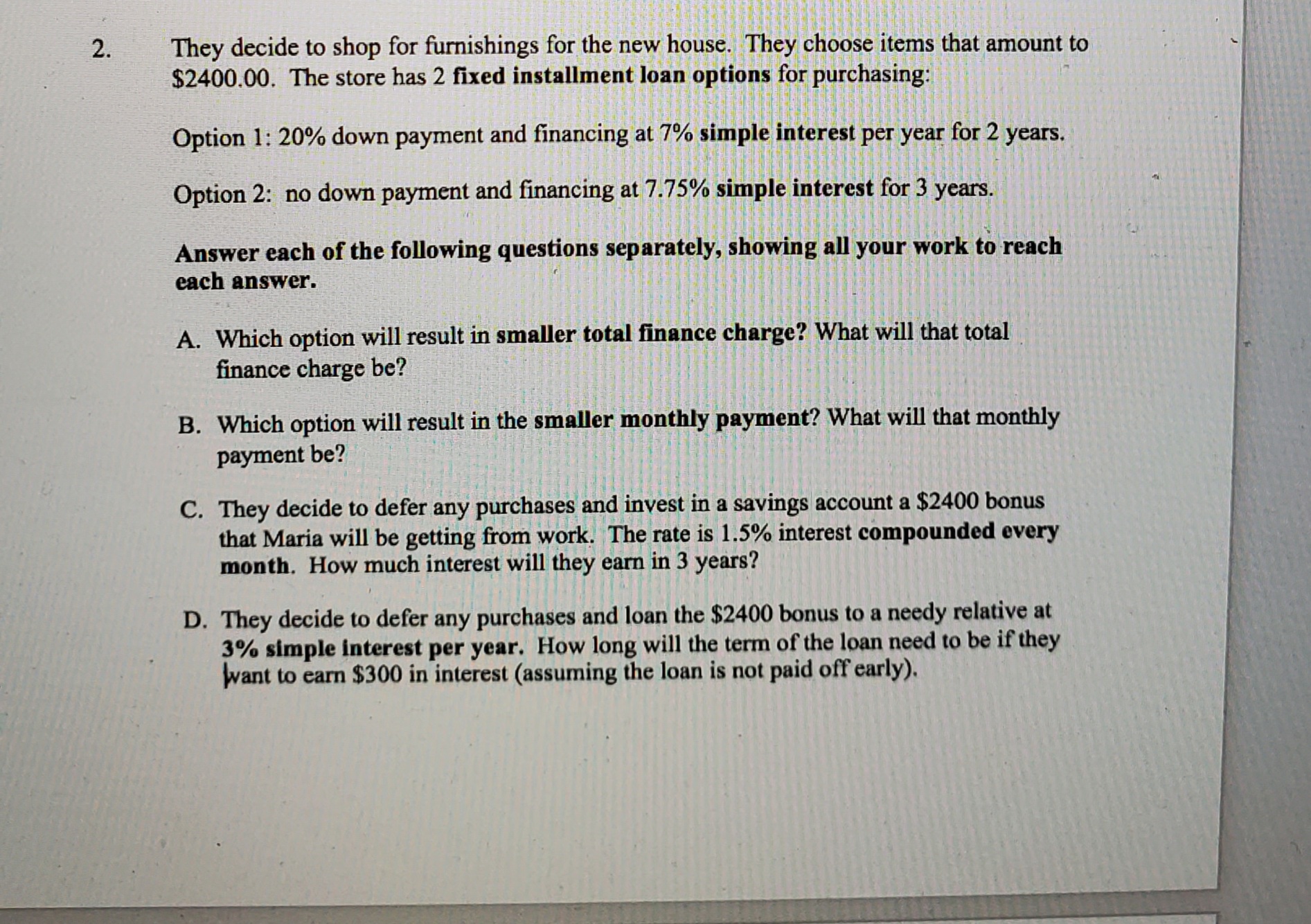 Öption 1: 20% down payment and fihancing at 7% SImple
per
Option 2: no down payment and financing at 7.75% simple interest for 3 years.
Answer each of the following questions separately, showing all your work to reach
each answer.
A. Which option will result in smaller total finance charge? What will that total
finance charge be?
B. Which option will result in the smaller monthly payment? What will that monthly
payment be?
C. They decide to defer any purchases and invest in a savings account a $2400 bonus
that Maria will be getting from work. The rate is 1.5% interest compounded every
month. How much interest will they earn in 3 years?
D. They decide to defer any purchases and loan the $2400 bonus to a needy relative at
3% simple interest per year. How long will the term of the loan need to be if they
want to earn $300 in interest (assuming the loan is not paid off early).
