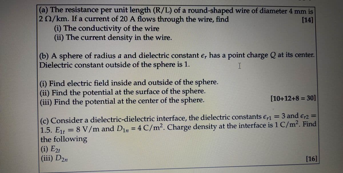 (a) The resistance per unit length (R/L) of a round-shaped wire of diameter 4 mm is
20/km. If a current of 20 A flows through the wire, find
(i) The conductivity of the wire
(ii) The current density in the wire.
[14]
(b) A sphere of radius a and dielectric constant e, has a point charge Q at its center.
Dielectric constant outside of the sphere is 1.
(i) Find electric field inside and outside of the sphere.
(ii) Find the potential at the surface of the sphere.
(iii) Find the potential at the center of the sphere.
[10+12+8 = 30]
(c) Consider a dielectric-dielectric interface, the dielectric constants e,1 = 3 and e,r2 =
1.5. Eį = 8 V/m and D1, = 4 C/m². Charge density at the interface is 1 C/m². Find
the following
(i) E2t
(iii) D2n
[16]
