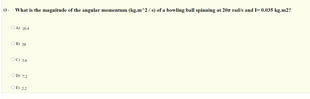 What is the magnitude of the angular momentum (kg.m^2 / s) of a bowling ball spinning at 20n rad/s and I= 0.035 kg.m2?
13 -
O A) 10.4
O B) 20
O C) 3.6
O D) 7.2
O E) 2.2
