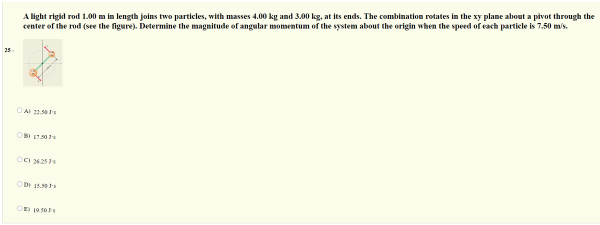 A light rigid rod 1.00 m in length joins two particles, with masses 4.00 kg and 3.00 kg, at its ends. The combination rotates in the xy plane about a pivot through the
center of the rod (see the figure). Determine the magnitude of angular momentum of the system about the origin when the speed of each particle is 7.50 m/s.
25
O A) 22.50 J's
O B) 17.50 J's
OC) 26.25 J's
OD) 15.50 J's
O E) 19.50 J's
