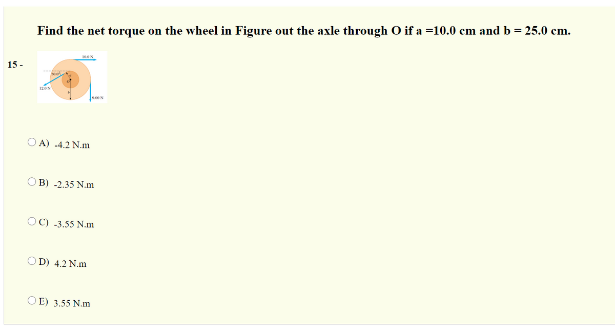 Find the net torque on the wheel in Figure out the axle through O if a =10.0 cm and b = 25.0 cm.
10.0 N
15 -
30.0
12.0 N
9.00 N
O A) -4.2 N.m
O B) -2.35 N.m
O C) -3.55 N.m
O D) 4.2 N.m
O E) 3.55 N.m
