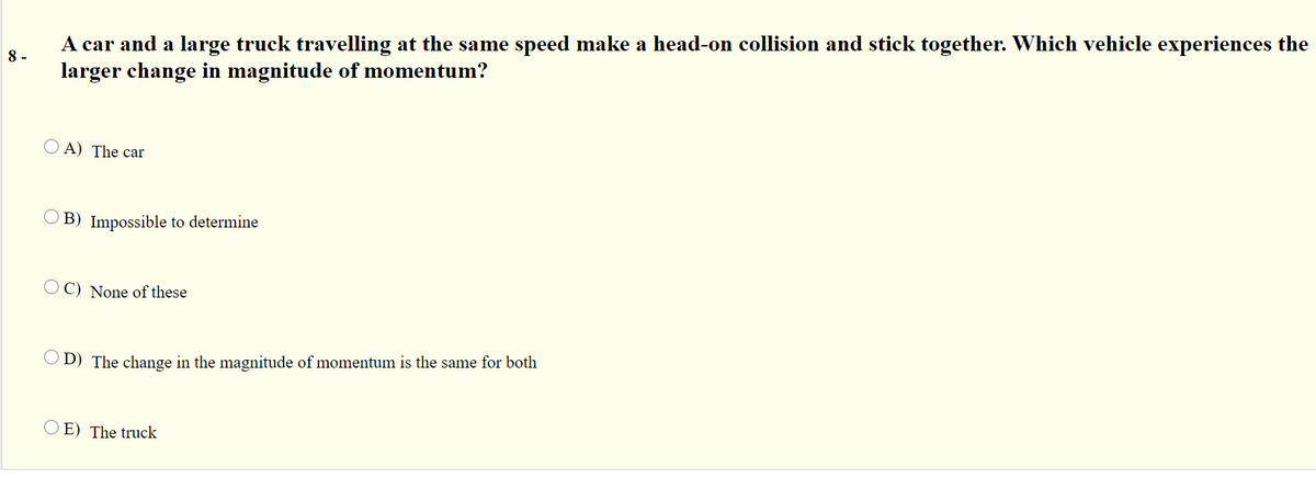 A car and a large truck travelling at the same speed make a head-on collision and stick together. Which vehicle experiences the
larger change in magnitude of momentum?
8 -
O A) The car
B) Impossible to determine
O C) None of these
D) The change in the magnitude of momentum is the same for both
O E) The truck
