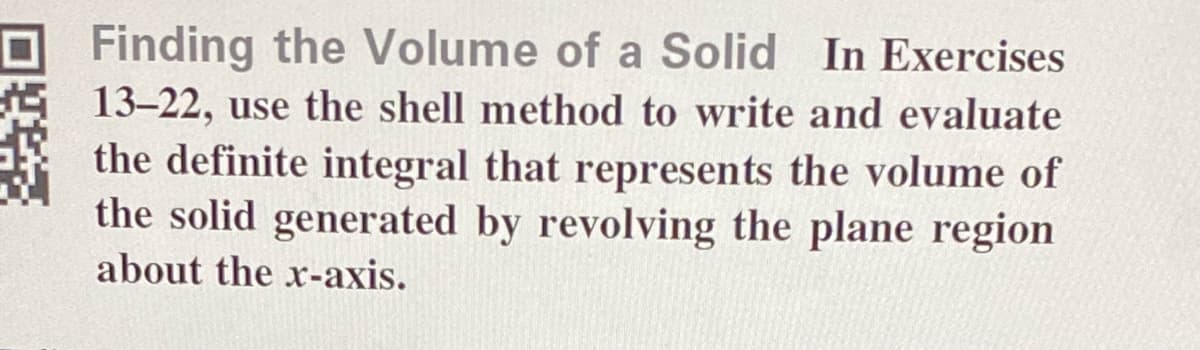 Finding the Volume of a Solid In Exercises
13-22, use the shell method to write and evaluate
the definite integral that represents the volume of
the solid generated by revolving the plane region
about the x-axis.
