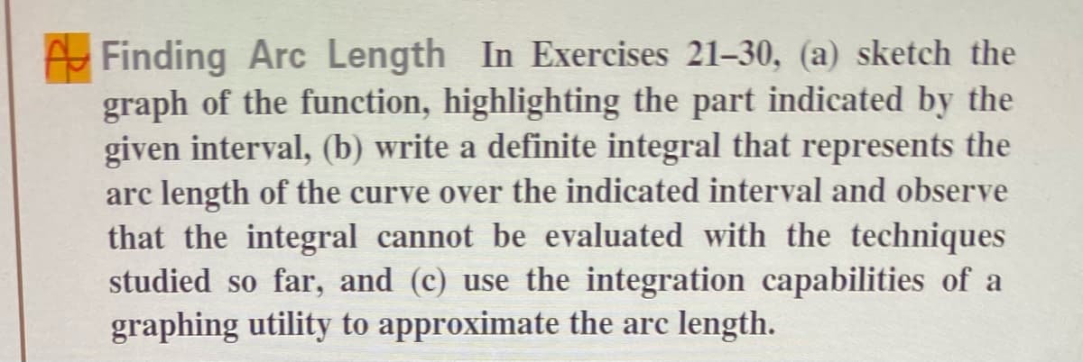 Finding Arc Length In Exercises 21-30, (a) sketch the
graph of the function, highlighting the part indicated by the
given interval, (b) write a definite integral that represents the
arc length of the curve over the indicated interval and observe
that the integral cannot be evaluated with the techniques
studied so far, and (c) use the integration capabilities of a
graphing utility to approximate the arc length.
