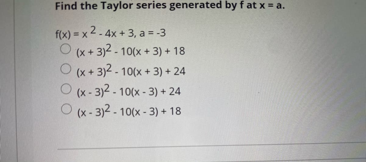 Find the Taylor series generated by f at x = a.
f(x) = x 2- 4x + 3, a = -3
(x + 3)2 - 10(x + 3) + 18
(x + 3)2 - 10(x + 3) + 24
(x- 3)2 -10(x- 3) + 24
O (x- 3)2 - 10(x - 3) + 18
