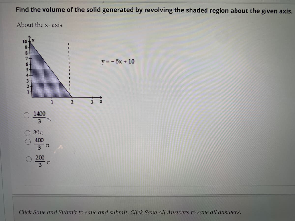 Find the volume of the solid generated by revolving the shaded region about the given axis.
About the x- axis
10-
9.
8-
y =- 5x + 10
1-
1
1400
3.
30T
400
3
200
3
Click Save and Submit to save and submit. Click Save All Answers to save all answers.
