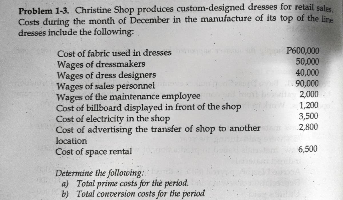 Problem 1-3. Christine Shop produces custom-designed dresses for retail sales,
Costs during the month of December in the manufacture of its top of the line
dresses include the following:
P600,000
50,000
40,000
90,000
2,000
1,200
3,500
2,800
Cost of fabric used in dresses
Wages of dressmakers
Wages of dress designers
Wages of sales personnel
Wages of the maintenance employee
Cost of billboard displayed in front of the shop
Cost of electricity in the shop
Cost of advertising the transfer of shop to another
location
Cost of space rental
6,500
Determine the following:.
a) Total prime costs for the period.
b) Total conversion costs for the period
