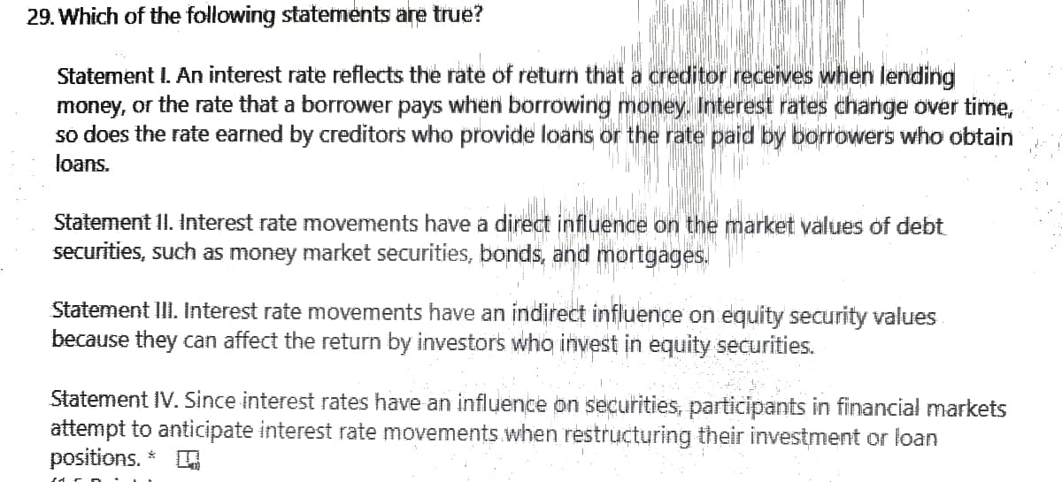 29. Which of the following statements are true?
Statement I. An interest rate reflects the rate of return that a creditor receives when lending
money, or the rate that a borrower pays when borrowing money. Interest rates change over time,
so does the rate earned by creditors who provide loans or the rate paid by borrowers who obtain
loans.
Statement II. Interest rate movements have a direct influence on the market values of debt
securities, such as money market securities, bonds, and mortgages.
Statement III. Interest rate movements have an indirect influence on equity security values
because they can affect the return by investors who invest in equity securities.
Statement IV. Since interest rates have an influence on securities, participants in financial markets
attempt to anticipate interest rate movements when restructuring their investment or loan
positions.
