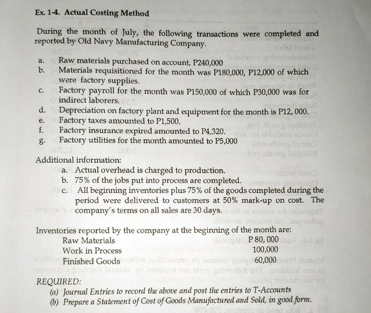 Ex. 1-4. Actual Costing Method
During the month of July, the following transactions were completed and
reported by Old Navy Manufacturing Company.
Raw materials purchased on account, P240,000
Materials requisitioned for the month was P180,000, P12,000 of which
were factory supplies.
Factory payroll for the month was P150,000 of which P30,000 was for
orindirect laborers.
d. Depreciation on factory plant and equipment for the month is P12, 000.
00 Factory taxes amounted to P1,500.
f.
a.
b.
с.
е.
Factory insurance expired amounted to P4,320.
Factory utilities for the month amounted to P5,000
oge
bloe eboog to teo
g.
Additional information:
a. Actual overhead is charged to production.
b. 75% of the jobs put into process are completed. ansp
All beginning inventories plus 75% of the goods completed during the
period were delivered to customers at 50% mark-up on cost. The
company's terms on all sales are 30 days.
0 C.
• sin
Inventories reported by the company at the beginning of the month are:
P 80, 000
100,000
bkorg ati boomd 60,000
Raw Materials
Work in Process
Finished Goods
REQUIRED:
(a) Journal Entries to record the above and post the entries to T-Accounts
(b) Prepare a Statement of Cost of Goods Manufactured and Sold, in good form.
