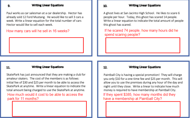 9.
Writing Unear Equatlons
10.
Writing Unear Equations
Paul works as car salesman at a car dealership. Hector has
already sold 12 Ford Mustang. He would like to sell 3 cars a
week. Write a linear equation for the total number of cars
A ghost lives at San Jacinto High School. He likes to scare 6
people per hour. Today, this ghost has scared 14 people.
Write a linear equation to indicate the total amount of people
this ghost has scared.
Hector would like to sell each week.
If he scared 74 people, how many hours did he
spend scaring people?
How many cars will he sell in 16 weeks?
11.
Writing Unear Equatlons
12.
Writing Linear Equations
SkatePark has just announced that they are making a club for
amateur skaters. The cost of the members is as follows:
Paintball City is having a special promotion! They will charge
you only $10 for a one-time fee and $25 per month. This will
allow you to use the premises during any hour of the day and
night until they close. Write a linear to indicate how much
money is required to have membership at Paintball City.
If they spent $385, how many months did they
have a membership at Paintball City?
initial fee of $30 and $25 per month to be able to access the
SkatePark at anytime. Write a linear equation to indicate the
total amount being charged to use the SkatePark at anytime.
How much would it cost to be able to access the
park for 11 months?
