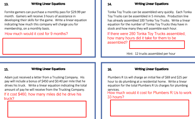 13.
Writing Linear Equations
14.
Writing Linear Equations
Fornite gamers can purchase a monthly pass for $29.99 per
Tonka Toy Trucks can be assembled very quickly. Each Tonka
Toy Trucks can be assembled in 5 minutes. Production line
has already assembled 100 Tonka Toy Trucks. Write a linear
equation for the number of Tonka Toy Trucks they have in
stock and how many they will assemble each hour.
month. Gamers will receive 3 hours of assistance in
developing their skills for the game. Write a linear equation
indicating how much this company will charge you for
membership, on a monthly basis.
How much would it cost for 9 months?
If there were 280 Tonka Toy Trucks assembled,
how many hours did it take for them to be
assembled?
Hint: 12 trucks assembled per hour
15.
Writing Linear Equations
16.
Writing Linear Equations
Adam just received a letter from a Trucking Company. His
pay will include a bonus of $450 and $0.40 per mile that he
drives his truck. Write a linear equation indicating the total
amount of pay he will receive from the Trucking Company.
If it cost $460, how many miles did he drive his
truck?
Plumbers R Us will charge an initial fee of $69 and $25 per
hour to do plumbing at a residential home. Write a linear
equation for the total Plumbers R Us charges for plumbing
services.
How much would it cost for Plumbers R Us to work
33 hours?
