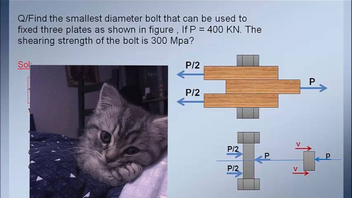 Q/Find the smallest diameter bolt that can be used to
fixed three plates as shown in figure , If P = 400 KN. The
shearing strength of the bolt is 300 Mpa?
Sol-
P/2
P
P/2
P/2
P.
P/2
V
