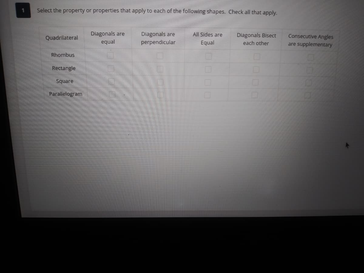 1
Select the property or properties that apply to each of the following shapes. Check all that apply.
Diagonals are
Diagonals are
perpendicular
All Sides are
Consecutive Angles
are supplementary
Quadrilateral
Diagonals Bisect
equal
Equal
each other
Rhombus
Rectangle
Square
Parallelogram
0000
