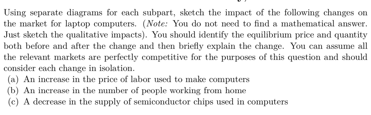 Using separate diagrams for each subpart, sketch the impact of the following changes on
the market for laptop computers. (Note: You do not need to find a mathematical answer.
Just sketch the qualitative impacts). You should identify the equilibrium price and quantity
both before and after the change and then briefly explain the change. You can assume all
the relevant markets are perfectly competitive for the purposes of this question and should
consider each change in isolation.
(a) An increase in the price of labor used to make computers
(b) An increase in the number of people working from home
(c) A decrease in the supply of semiconductor chips used in computers
