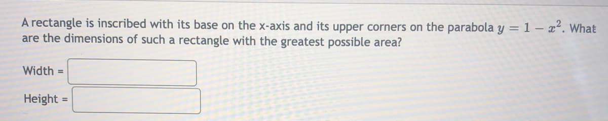 A rectangle is inscribed with its base on the x-axis and its upper corners on the parabola y = 1 – x². What
are the dimensions of such a rectangle with the greatest possible area?
Width =
Height =
%3D
