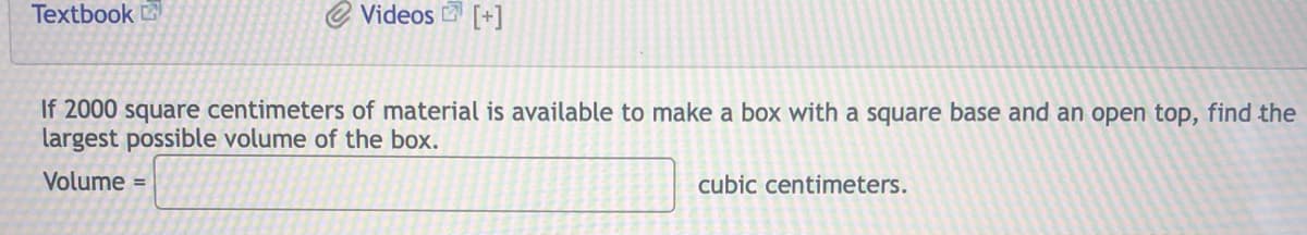 Textbook
Videos [+]
If 2000 square centimeters of material is available to make a box with a square base and an open top, find the
largest possible volume of the box.
Volume =
cubic centimeters.
