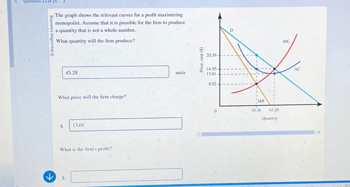 Question 23 of 25
Mácmillan Learnin
The graph shows the relevant curves for a profit maximizing
monopolist. Assume that it is possible for the firm to produce
a quantity that is not a whole number.
What quantity will the firm produce?
45.28
What price will the firm charge?
$
13.01
What is the firm's profit?
$
units
Price, cost ($)
20.59
14.95.
13.01
8.92.
D
MC
MR
30.36
45.28
Quantity
AC