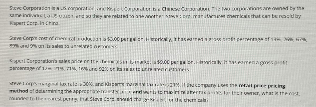 Steve Corporation is a US corporation, and Kispert Corporation is a Chinese Corporation. The two corporations are owned by the
same individual, a US citizen, and so they are related to one another. Steve Corp. manufactures chemicals that can be resold by
Kispert Corp. in China.
Steve Corp's cost of chemical production is $3.00 per gallon. Historically, it has earned a gross profit percentage of 13%, 26%, 67%,
89% and 9% on its sales to unrelated customers.
Kispert Corporation's sales price on the chemicals in its market is $9.00 per gallon. Historically, it has earned a gross profit
percentage of 12%, 21%, 71%, 16% and 92% on its sales to unrelated customers.
Steve Corp's marginal tax rate is 30%, and Kispert's marginal tax rate is 21%. If the company uses the retail-price pricing
method of determining the appropriate transfer price and wants to maximize after tax profits for their owner, what is the cost,
rounded to the nearest penny, that Steve Corp. should charge Kispert for the chemicals?