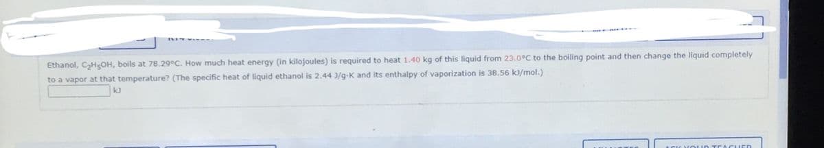 Ethanol, CH5OH, boils at 78.29°C. How much heat energy (in kilojoules) is required to heat 1.40 kg of this liquid from 23.0°C to the boiling point and then change the liquid completely
to a vapor at that temperature? (The specific heat of liquid ethanol is 2.44 3/g-K and its enthalpy of vaporization is 38.56 kJ/mol.)
kJ
ASK V oUD T EACHED
