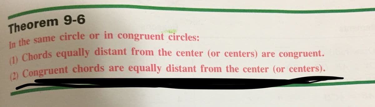 In the same circle or in côngruent circles:
(1) Chords equally distant from the center (or centers) are congruent.
Theorem 9-6
In the same circle or in congruent circles:
0 Chords equally distant from the center (or centers) are congruent.
2 Congruent chords are equally distant from the center (or centers).
