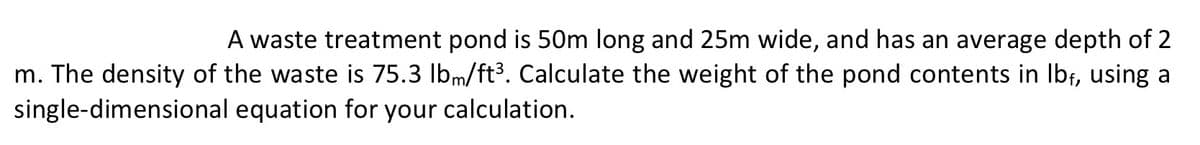 A waste treatment pond is 50m long and 25m wide, and has an average depth of 2
m. The density of the waste is 75.3 lbm/ft³. Calculate the weight of the pond contents in lbf, using a
single-dimensional
equation for your calculation.