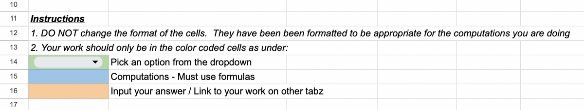 10
11 Instructions
12 1. DO NOT change the format of the cells. They have been been formatted to be appropriate for the computations you are doing
2. Your work should only be in the color coded cells as under:
13
14
Pick an option from the dropdown
15
Computations - Must use formulas
16
Input your answer / Link to your work on other tabz
17