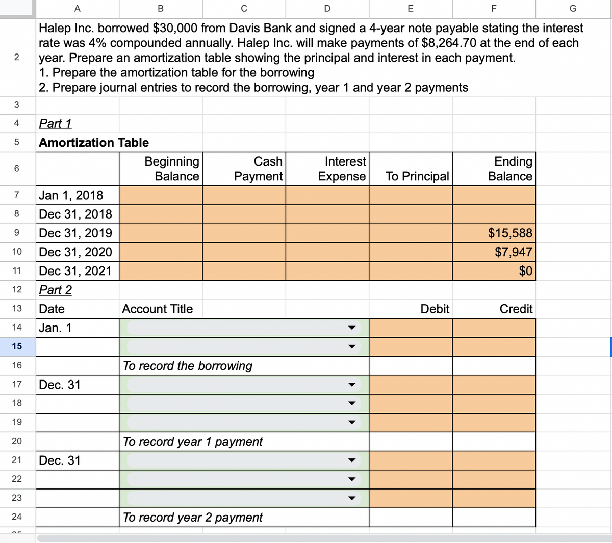 2
3
4
LO
5
6
7
8
9
10
11
12
13
14
15
16
17
18
19
20
21
22
23
24
A
C
E
F
Halep Inc. borrowed $30,000 from Davis Bank and signed a 4-year note payable stating the interest
rate was 4% compounded annually. Halep Inc. will make payments of $8,264.70 at the end of each
year. Prepare an amortization table showing the principal and interest in each payment.
1. Prepare the amortization table for the borrowing
2. Prepare journal entries to record the borrowing, year 1 and year 2 payments
Part 1
Amortization Table
Jan 1, 2018
Dec 31, 2018
Dec 31, 2019
Dec 31, 2020
Dec 31, 2021
Part 2
Date
Jan. 1
Dec. 31
Dec. 31
B
Beginning
Balance
Account Title
Cash
Payment
To record the borrowing
To record year 1 payment
To record year 2 payment
D
Interest
Expense
To Principal
Debit
Ending
Balance
$15,588
$7,947
$0
Credit