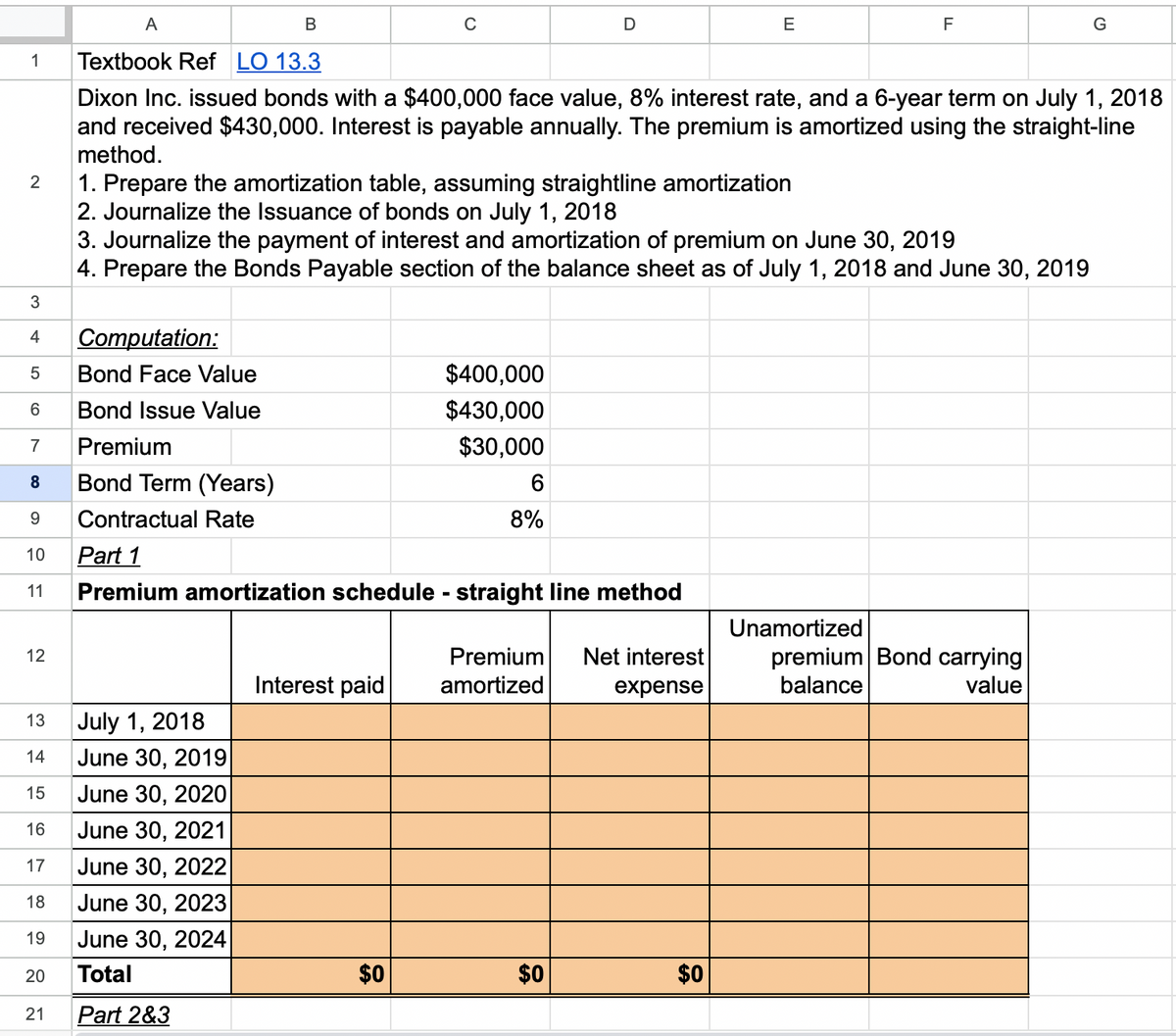 1
2
3
4
LC
5
Computation:
Bond Face Value
6
Bond Issue Value
7
Premium
8
Bond Term (Years)
9 Contractual Rate
10
11
12
13
14
15
A
B
Textbook Ref LO 13.3
Dixon Inc. issued bonds with a $400,000 face value, 8% interest rate, and a 6-year term on July 1, 2018
and received $430,000. Interest is payable annually. The premium is amortized using the straight-line
method.
16
17
18
19
July 1, 2018
June 30, 2019
June 30, 2020
June 30, 2021
June 30, 2022
June 30, 2023
June 30, 2024
Total
21 Part 2&3
20
C
1. Prepare the amortization table, assuming straightline amortization
2. Journalize the Issuance of bonds on July 1, 2018
3. Journalize the payment of interest and amortization of premium on June 30, 2019
4. Prepare the Bonds Payable section of the balance sheet as of July 1, 2018 and June 30, 2019
Interest paid
$0
$400,000
$430,000
$30,000
Part 1
Premium amortization schedule - straight line method
6
8%
D
Premium Net interest
amortized
expense
$0
E
$0
F
Unamortized
premium Bond carrying
balance
value
G