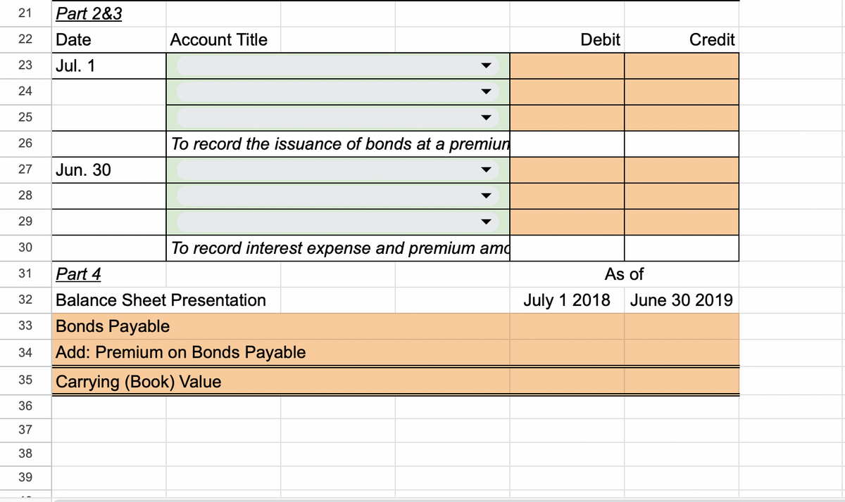 21 Part 2&3
Date
Jul. 1
22
23
24
25
26
Jun. 30
34
35
36
37
38
39
Account Title
To record the issuance of bonds at a premiun
27
28
29
30
31
Part 4
32 Balance Sheet Presentation
33
Bonds Payable
Add: Premium on Bonds Payable
Carrying (Book) Value
To record interest expense and premium amo
Debit
Credit
As of
July 1 2018 June 30 2019