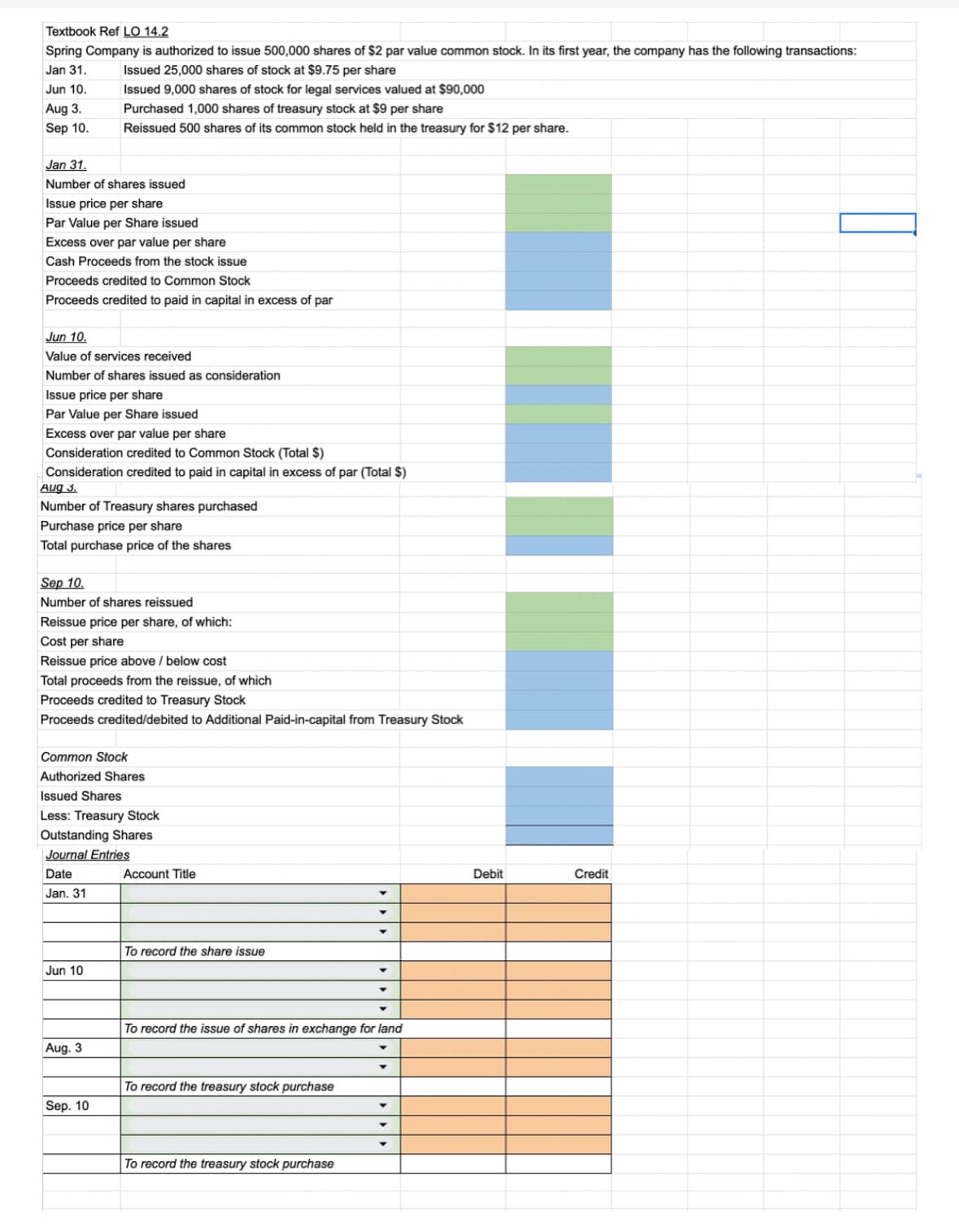Textbook Ref LO 14.2
Spring Company is authorized to issue 500,000 shares of $2 par value common stock. In its first year, the company has the following transactions:
Jan 31.
Issued 25,000 shares of stock at $9.75 per share
Jun 10.
Aug 3.
Sep 10.
Jan 31.
Number of shares issued
Issue price per share
Par Value per Share issued
Excess over par value per share
Cash Proceeds from the stock issue
Proceeds credited to Common Stock
Proceeds credited to paid in capital in excess of par
Jun 10.
Value of services received
Number of shares issued as consideration
Issue price per share
Par Value per Share issued
Excess over par value per share
Consideration credited to Common Stock (Total $)
Consideration credited to paid in capital in excess of par (Total $)
Aug 3.
Number of Treasury shares purchased
Purchase price per share
Total purchase price of the shares
Issued 9,000 shares of stock for legal services valued at $90,000
Purchased 1,000 shares of treasury stock at $9 per share
Reissued 500 shares of its common stock held in the treasury for $12 per share.
Sep 10.
Number of shares reissued
Reissue price per share, of which:
Cost per share
Reissue price above / below cost
Total proceeds from the reissue, of which
Proceeds credited to Treasury Stock
Proceeds credited/debited to Additional Paid-in-capital from Treasury Stock
Common Stock
Authorized Shares
Issued Shares
Less: Treasury Stock
Outstanding Shares
Journal Entries
Date
Jan. 31
Jun 10
Aug. 3
Sep. 10
Account Title
To record the share issue
To record the treasury stock purchase
▼
To record the issue of shares in exchange for land
To record the treasury stock purchase
▼
Y
Debit
Credit