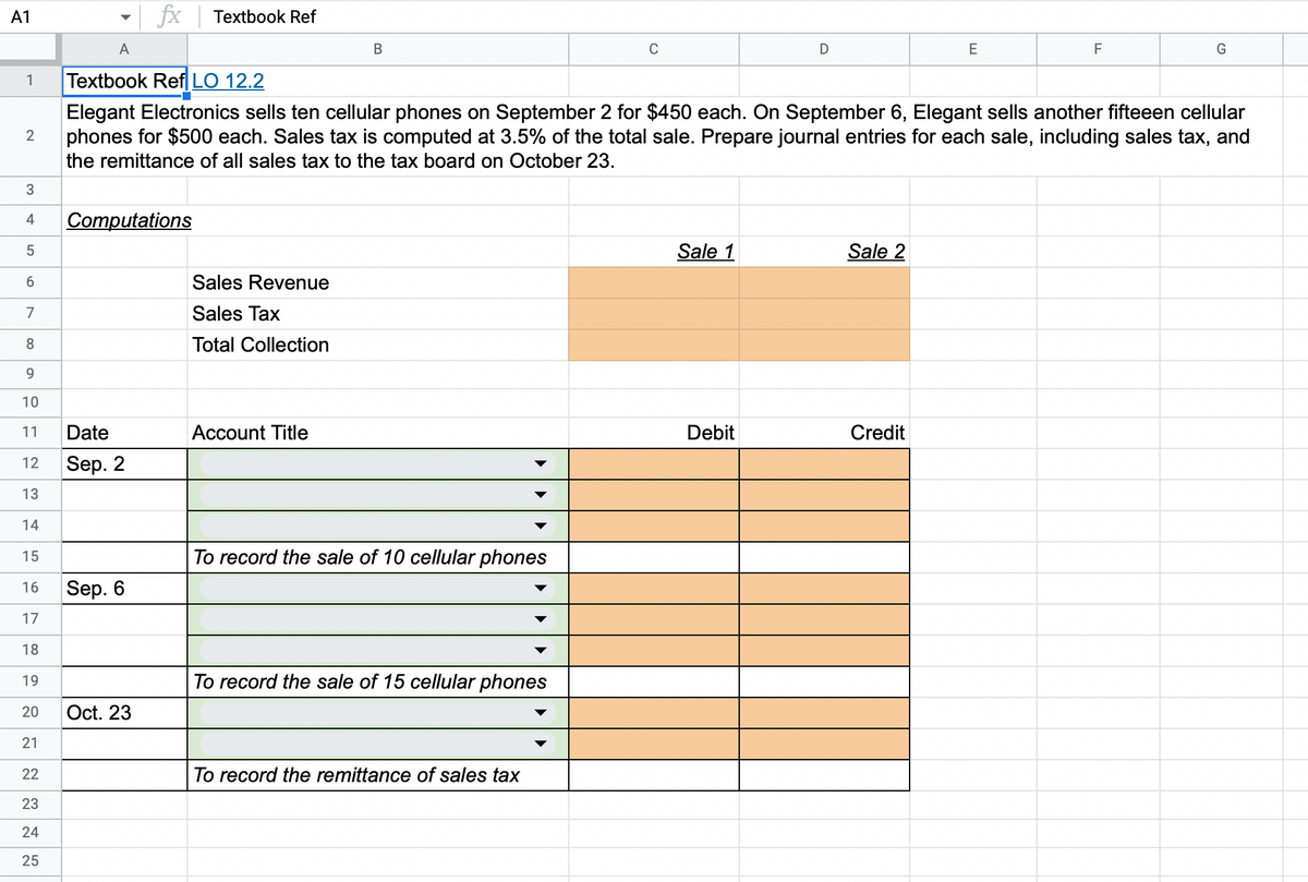 A1
1
2
3
4
5
6
7
8
9
10
11
12
13
14
15
16
17
18
19
20
21
22
23
24
25
A
Computations
Date
Sep. 2
fx Textbook Ref
Sep. 6
Oct. 23
Sales Revenue
Sales Tax
Total Collection
B
Textbook Ref LO 12.2
Elegant Electronics sells ten cellular phones on September 2 for $450 each. On September 6, Elegant sells another fifteeen cellular
phones for $500 each. Sales tax is computed at 3.5% of the total sale. Prepare journal entries for each sale, including sales tax, and
the remittance of all sales tax to the tax board on October 23.
Account Title
To record the sale of 10 cellular phones
To record the sale of 15 cellular phones
C
To record the remittance of sales tax
Sale 1
D
Debit
Sale 2
E
Credit
F
G