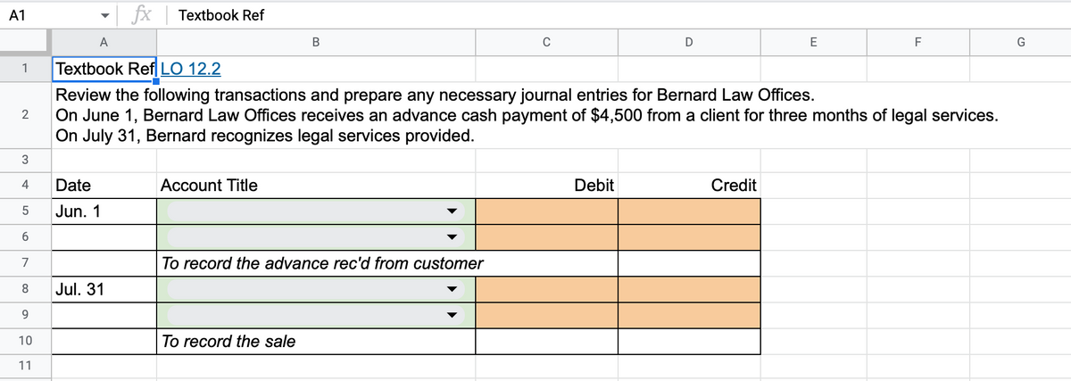 A1
1
2
3
4
5
6
7
8
9
10
11
A
Textbook Ref LO 12.2
Review the following transactions and prepare any necessary journal entries for Bernard Law Offices.
On June 1, Bernard Law Offices receives an advance cash payment of $4,500 from a client for three months of legal services.
On July 31, Bernard recognizes legal services provided.
Date
Jun. 1
fx Textbook Ref
Jul. 31
Account Title
B
To record the advance rec'd from customer
To record the sale
C
Debit
D
Credit
E
F
G